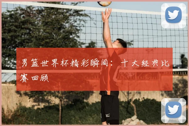 男篮世界杯精彩瞬间：十大经典比赛回顾