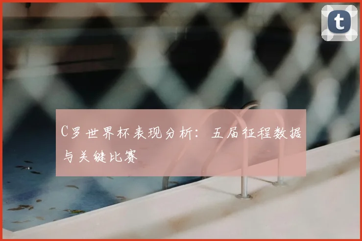 C罗世界杯表现分析：五届征程数据与关键比赛