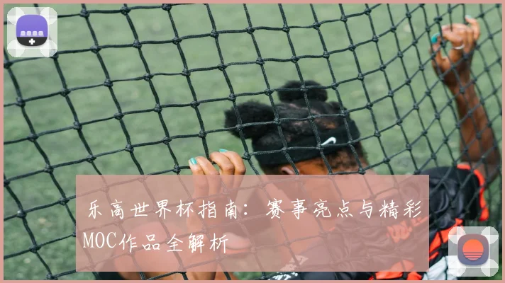 乐高世界杯指南：赛事亮点与精彩MOC作品全解析