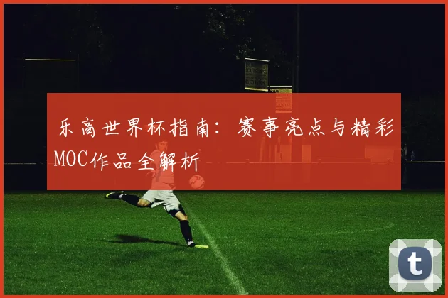 乐高世界杯指南:赛事亮点与精彩MOC作品全解析