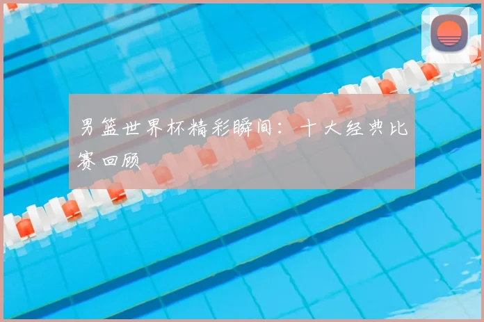 男篮世界杯精彩瞬间：十大经典比赛回顾